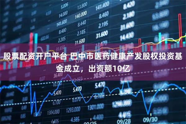 股票配资开户平台 巴中市医药健康产发股权投资基金成立，出资额10亿