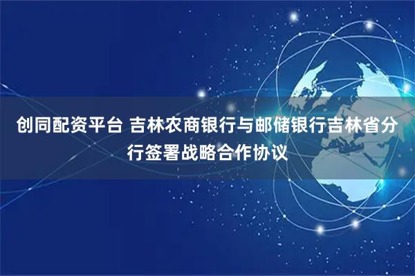 创同配资平台 吉林农商银行与邮储银行吉林省分行签署战略合作协议
