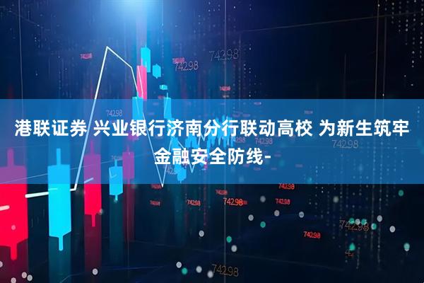 港联证券 兴业银行济南分行联动高校 为新生筑牢金融安全防线-