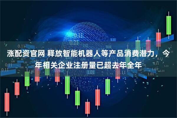 涨配资官网 释放智能机器人等产品消费潜力，今年相关企业注册量已超去年全年