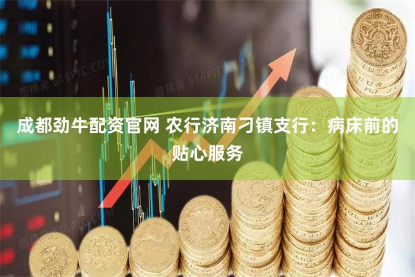 成都劲牛配资官网 农行济南刁镇支行：病床前的贴心服务