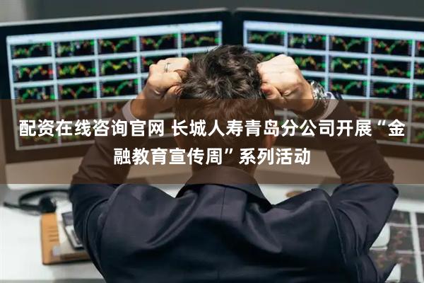配资在线咨询官网 长城人寿青岛分公司开展“金融教育宣传周”系列活动