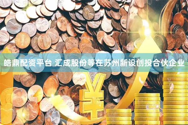 皓鼎配资平台 汇成股份等在苏州新设创投合伙企业