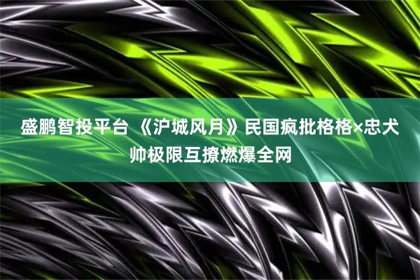 盛鹏智投平台 《沪城风月》民国疯批格格×忠犬帅极限互撩燃爆全网