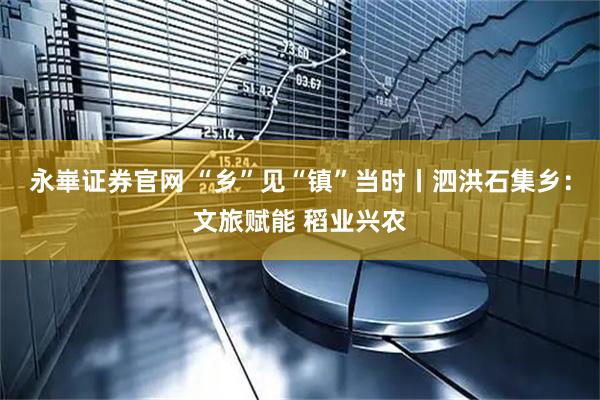 永崋证券官网 “乡”见“镇”当时丨泗洪石集乡：文旅赋能 稻业兴农