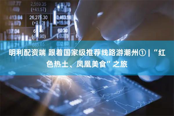 明利配资端 跟着国家级推荐线路游潮州① | “红色热土、凤凰美食”之旅
