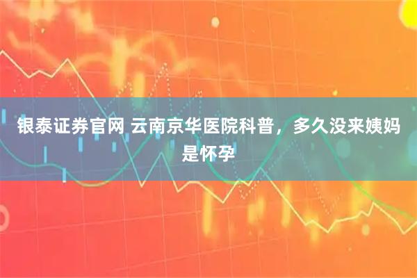 银泰证券官网 云南京华医院科普，多久没来姨妈是怀孕