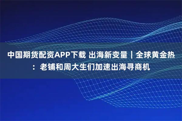 中国期货配资APP下载 出海新变量｜全球黄金热：老铺和周大生们加速出海寻商机