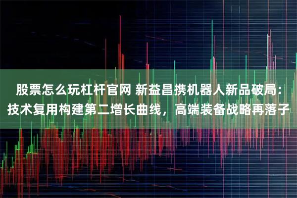 股票怎么玩杠杆官网 新益昌携机器人新品破局：技术复用构建第二增长曲线，高端装备战略再落子