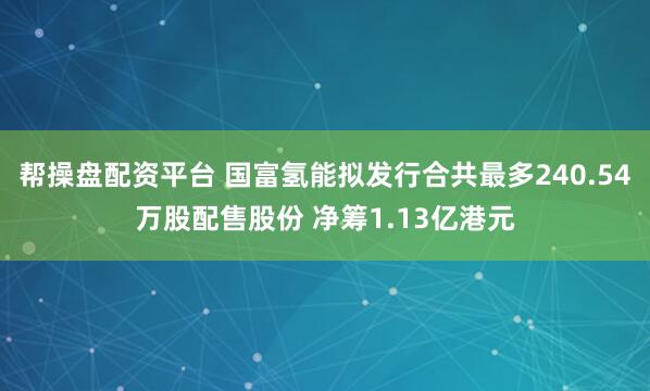 帮操盘配资平台 国富氢能拟发行合共最多240.54万股配售股份 净筹1.13亿港元