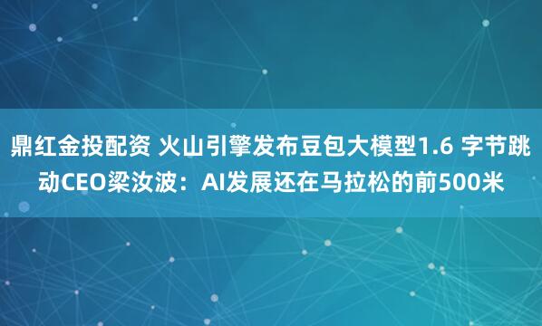 鼎红金投配资 火山引擎发布豆包大模型1.6 字节跳动CEO梁汝波：AI发展还在马拉松的前500米
