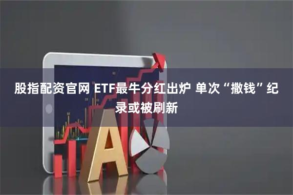 股指配资官网 ETF最牛分红出炉 单次“撒钱”纪录或被刷新