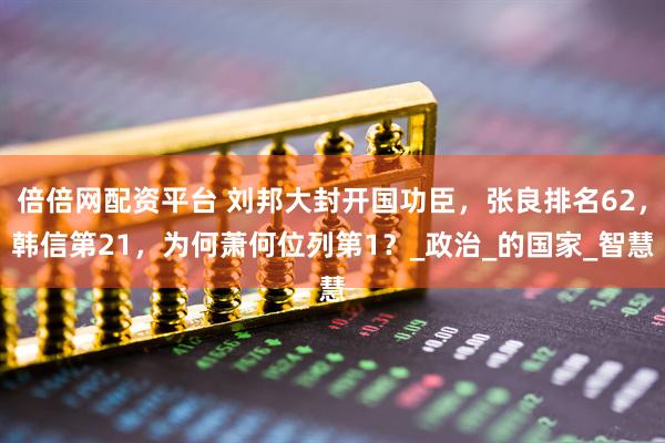 倍倍网配资平台 刘邦大封开国功臣，张良排名62，韩信第21，为何萧何位列第1？_政治_的国家_智慧