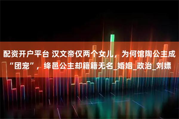 配资开户平台 汉文帝仅两个女儿，为何馆陶公主成“团宠”，绛邑公主却籍籍无名_婚姻_政治_刘嫖
