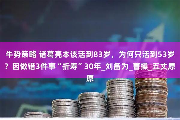 牛势策略 诸葛亮本该活到83岁，为何只活到53岁？因做错3件事“折寿”30年_刘备为_曹操_五丈原