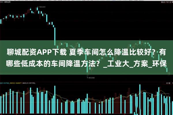 聊城配资APP下载 夏季车间怎么降温比较好？有哪些低成本的车间降温方法？_工业大_方案_环保