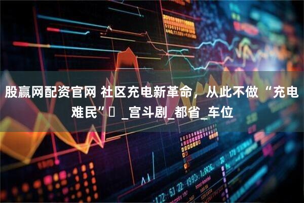 股赢网配资官网 社区充电新革命，从此不做 “充电难民”​_宫斗剧_都省_车位