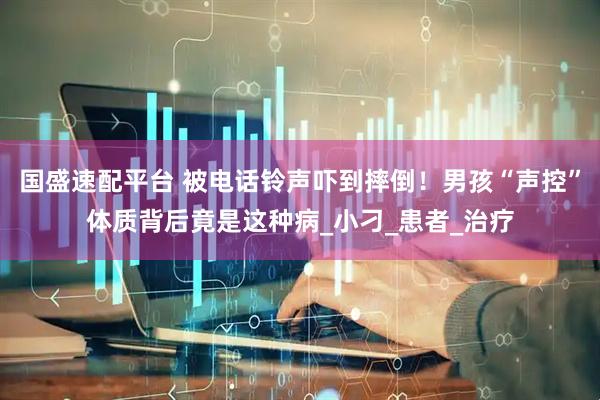 国盛速配平台 被电话铃声吓到摔倒！男孩“声控”体质背后竟是这种病_小刁_患者_治疗