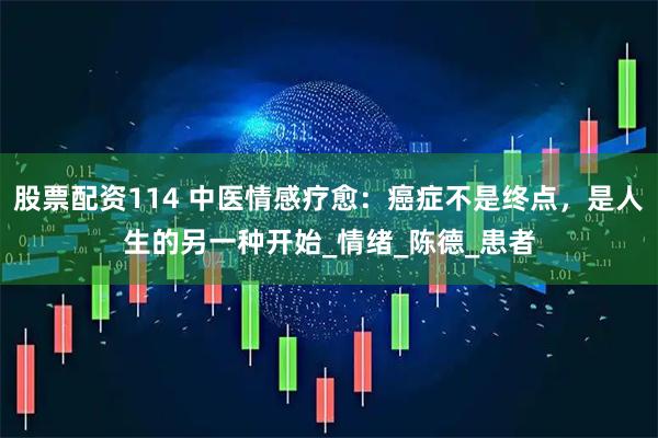 股票配资114 中医情感疗愈：癌症不是终点，是人生的另一种开始_情绪_陈德_患者