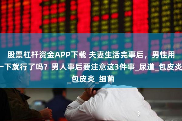 股票杠杆资金APP下载 夫妻生活完事后，男性用纸擦一下就行了吗？男人事后要注意这3件事_尿道_包皮炎_细菌