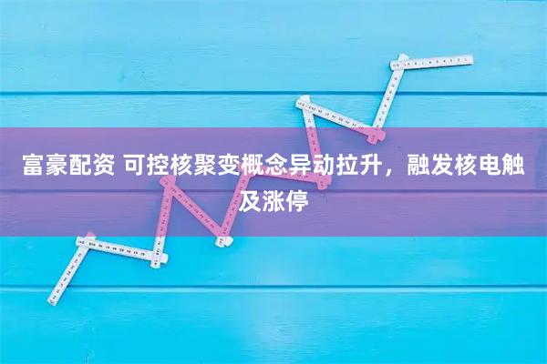 富豪配资 可控核聚变概念异动拉升，融发核电触及涨停
