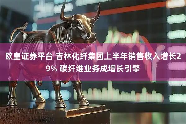 欧皇证券平台 吉林化纤集团上半年销售收入增长29% 碳纤维业务成增长引擎