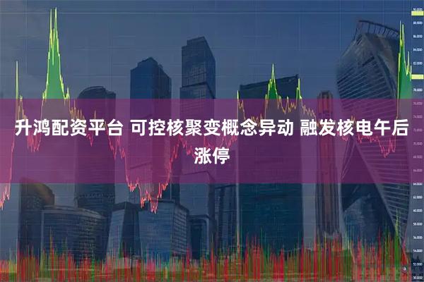 升鸿配资平台 可控核聚变概念异动 融发核电午后涨停