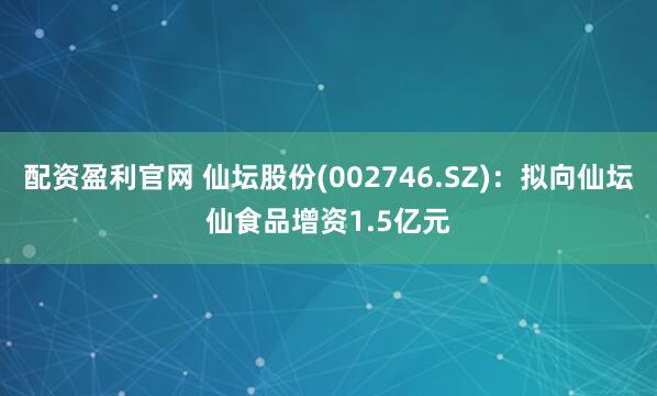 配资盈利官网 仙坛股份(002746.SZ)：拟向仙坛仙食品增资1.5亿元