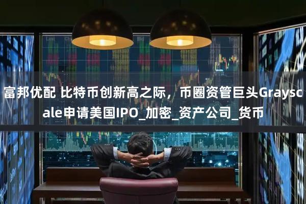 富邦优配 比特币创新高之际，币圈资管巨头Grayscale申请美国IPO_加密_资产公司_货币