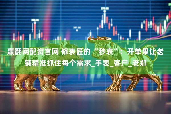 赢翻网配资官网 修表匠的 “秒表”：开单果让老铺精准抓住每个需求_手表_客户_老郑