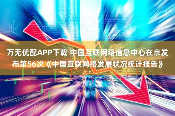 万无优配APP下载 中国互联网络信息中心在京发布第56次《中国互联网络发展状况统计报告》