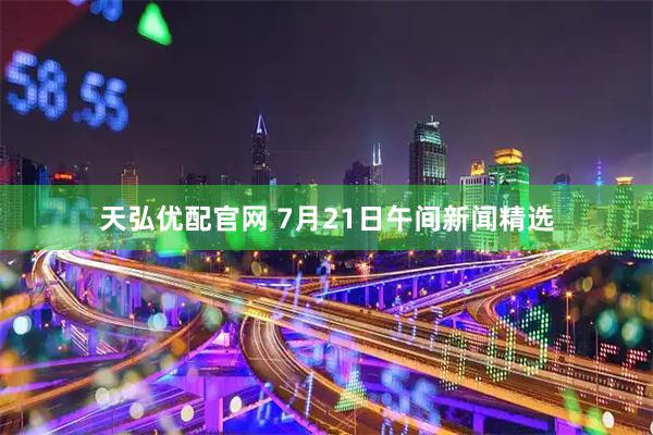 天弘优配官网 7月21日午间新闻精选