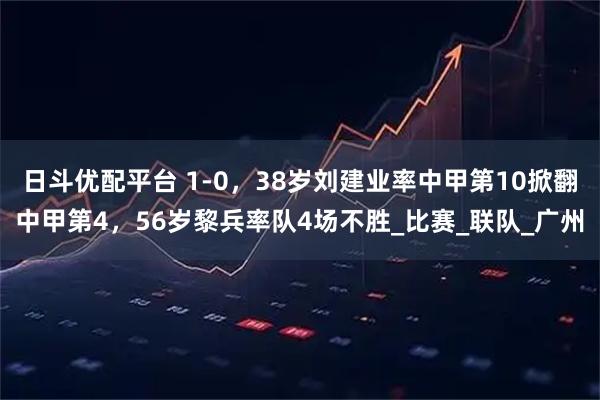 日斗优配平台 1-0，38岁刘建业率中甲第10掀翻中甲第4，56岁黎兵率队4场不胜_比赛_联队_广州