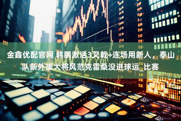 金鑫优配官网 韩鹏激活3叉戟+连场用新人，泰山队新外援大将风范克雷桑没进球运_比赛