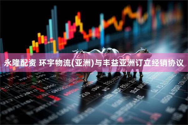 永隆配资 环宇物流(亚洲)与丰益亚洲订立经销协议