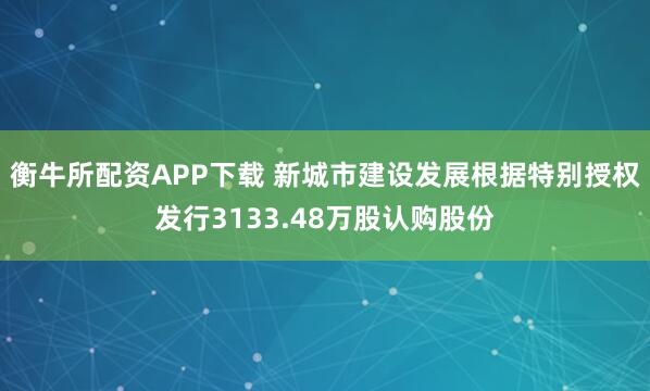 衡牛所配资APP下载 新城市建设发展根据特别授权发行3133.48万股认购股份