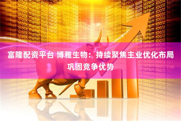 富隆配资平台 博雅生物：持续聚焦主业优化布局巩固竞争优势