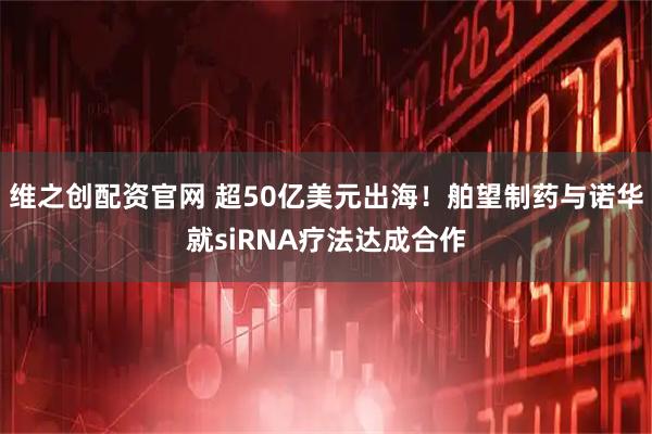维之创配资官网 超50亿美元出海！舶望制药与诺华就siRNA疗法达成合作
