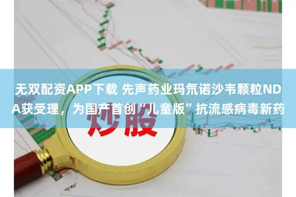 无双配资APP下载 先声药业玛氘诺沙韦颗粒NDA获受理，为国产首创“儿童版”抗流感病毒新药