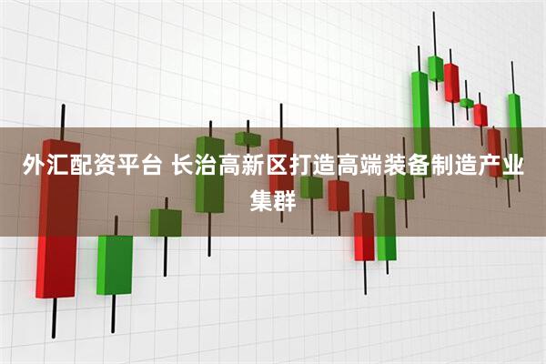 外汇配资平台 长治高新区打造高端装备制造产业集群
