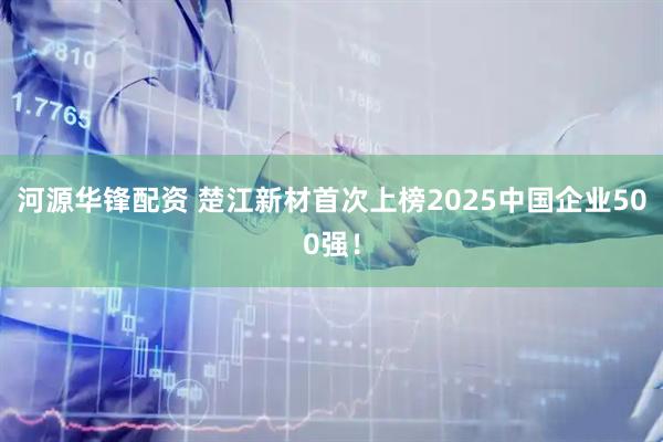 河源华锋配资 楚江新材首次上榜2025中国企业500强！