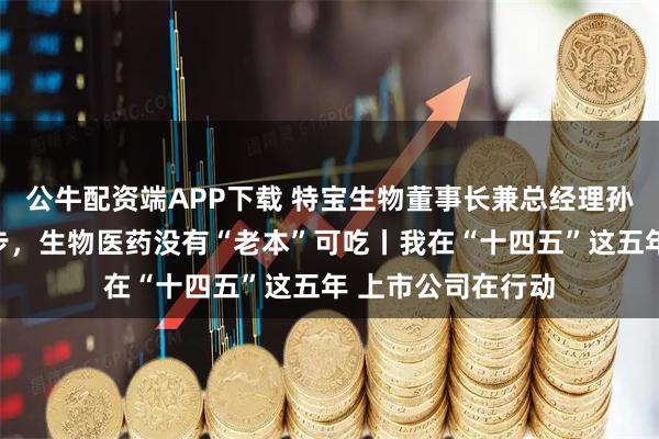 公牛配资端APP下载 特宝生物董事长兼总经理孙黎：创新永不止步，生物医药没有“老本”可吃丨我在“十四五”这五年 上市公司在行动