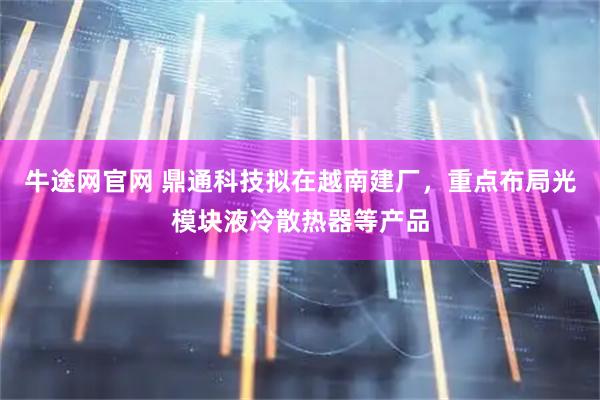牛途网官网 鼎通科技拟在越南建厂，重点布局光模块液冷散热器等产品