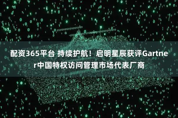 配资365平台 持续护航！启明星辰获评Gartner中国特权访问管理市场代表厂商