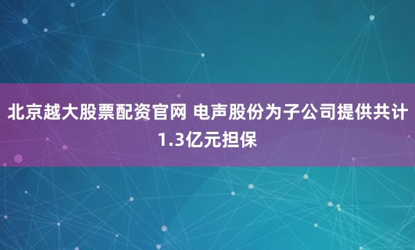 北京越大股票配资官网 电声股份为子公司提供共计1.3亿元担保