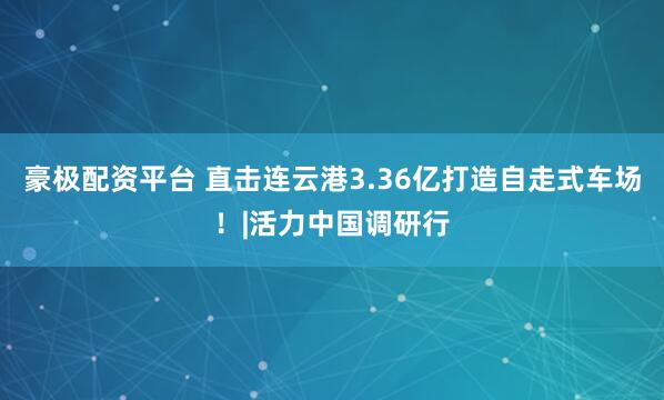 豪极配资平台 直击连云港3.36亿打造自走式车场！|活力中国调研行