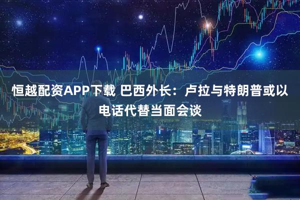 恒越配资APP下载 巴西外长：卢拉与特朗普或以电话代替当面会谈