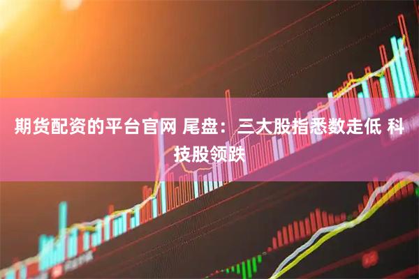 期货配资的平台官网 尾盘：三大股指悉数走低 科技股领跌