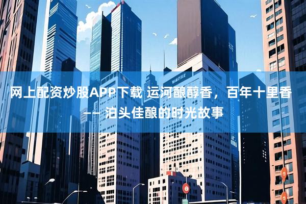 网上配资炒股APP下载 运河酿醇香，百年十里香 —— 泊头佳酿的时光故事