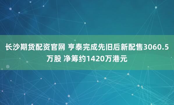 长沙期货配资官网 亨泰完成先旧后新配售3060.5万股 净筹约1420万港元